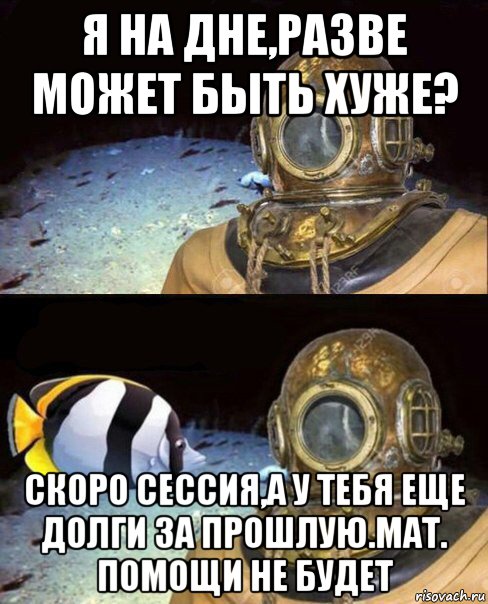 я на дне,разве может быть хуже? скоро сессия,а у тебя еще долги за прошлую.мат. помощи не будет