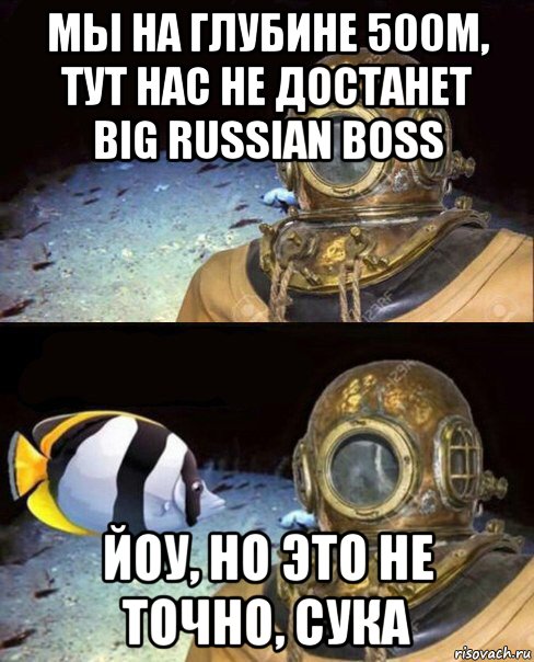 мы на глубине 500м, тут нас не достанет big russian boss йоу, но это не точно, сука