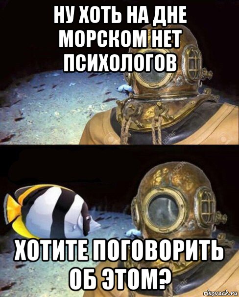 ну хоть на дне морском нет психологов хотите поговорить об этом?