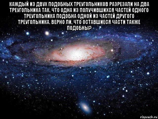 каждый из двух подобных треугольников разрезали на два треугольника так, что одна из получившихся частей одного треугольника подобна одной из частей другого треугольника. bерно ли, что оставшиеся части также подобны? , Мем Вселенная