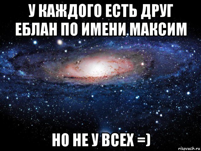 у каждого есть друг еблан по имени максим но не у всех =), Мем Вселенная