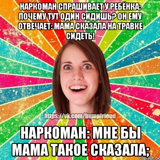 наркоман спрашивает у ребёнка: почему тут один сидишь? он ему отвечает: мама сказала на травке сидеть! наркоман: мне бы мама такое сказала;