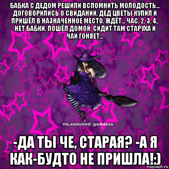 бабка с дедом решили вспомнить молодость... договорились о свидании, дед цветы купил и пришёл в назначенное место. ждёт... час, 2, 3, 4.. нет бабки. пошёл домой, сидит там старуха и чаи гоняет... -да ты че, старая? -а я как-будто не пришла!:)