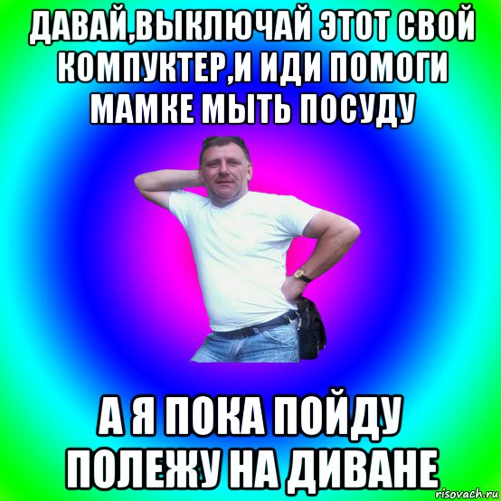 давай,выключай этот свой компуктер,и иди помоги мамке мыть посуду а я пока пойду полежу на диване