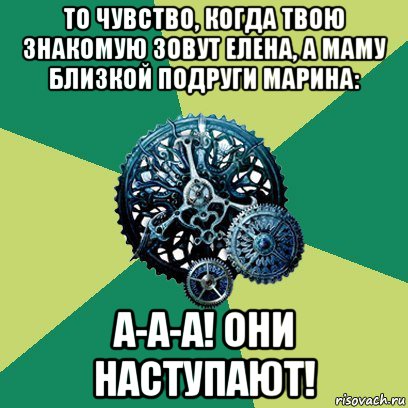 то чувство, когда твою знакомую зовут елена, а маму близкой подруги марина: а-а-а! они наступают!