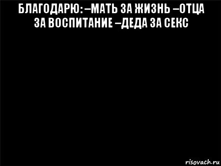 благодарю: –мать за жизнь –отца за воспитание –деда за секс 