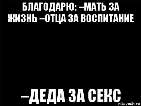 благодарю: –мать за жизнь –отца за воспитание –деда за секс