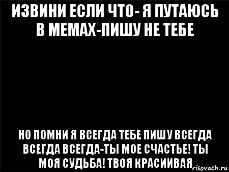 извини если что- я путаюсь в мемах-пишу не тебе но помни я всегда тебе пишу всегда всегда всегда-ты мое счастье! ты моя судьба! твоя красиивая