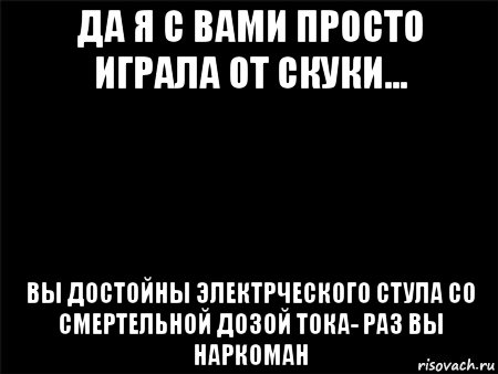 да я с вами просто играла от скуки... вы достойны электрческого стула со смертельной дозой тока- раз вы наркоман