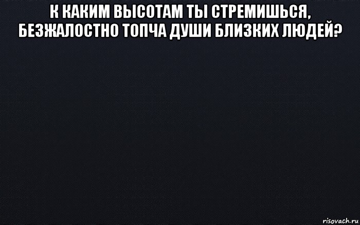 к каким высотам ты стремишься, безжалостно топча души близких людей? , Мем черный фон