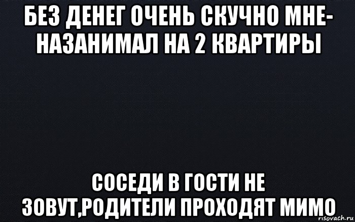 без денег очень скучно мне- назанимал на 2 квартиры соседи в гости не зовут,родители проходят мимо