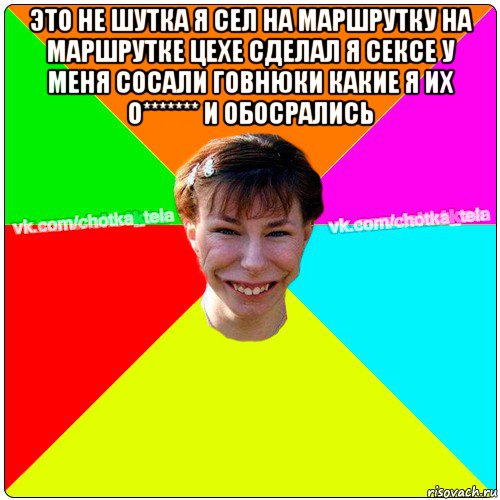 это не шутка я сел на маршрутку на маршрутке цехе сделал я сексе у меня сосали говнюки какие я их о******* и обосрались , Мем Чьотка тьола создать мем