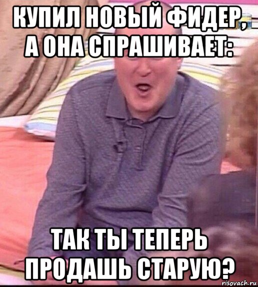 купил новый фидер, а она спрашивает: так ты теперь продашь старую?, Мем  Должанский