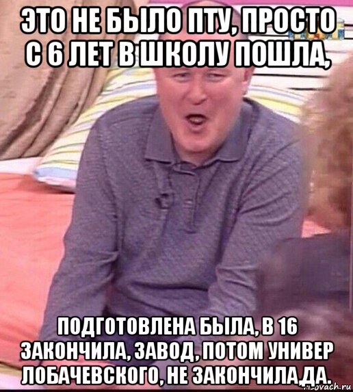 это не было пту, просто с 6 лет в школу пошла, подготовлена была, в 16 закончила, завод, потом универ лобачевского, не закончила,да., Мем  Должанский