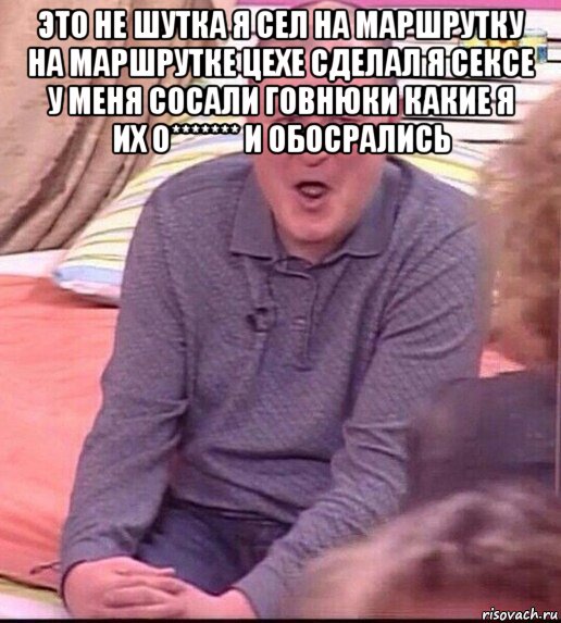 это не шутка я сел на маршрутку на маршрутке цехе сделал я сексе у меня сосали говнюки какие я их о******* и обосрались , Мем  Должанский