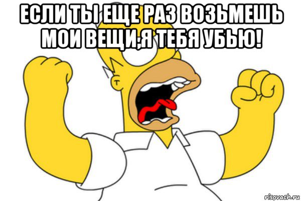 если ты еще раз возьмешь мои вещи,я тебя убью! , Мем Разъяренный Гомер