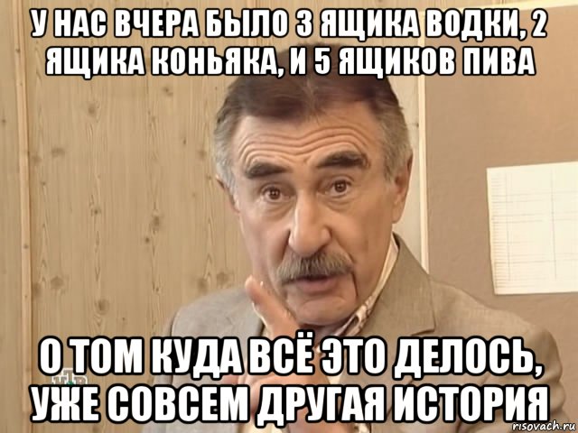 у нас вчера было 3 ящика водки, 2 ящика коньяка, и 5 ящиков пива о том куда всё это делось, уже совсем другая история, Мем Каневский (Но это уже совсем другая история)