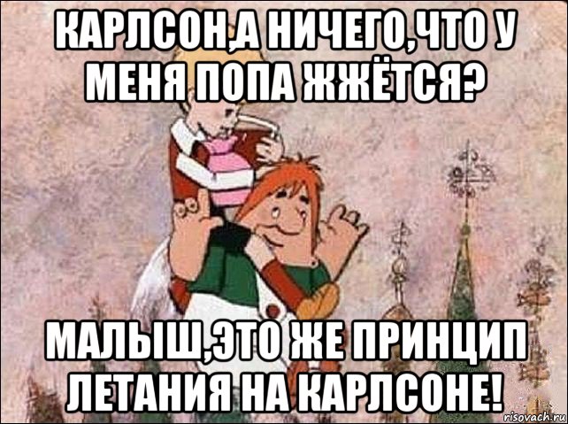 карлсон,а ничего,что у меня попа жжётся? малыш,это же принцип летания на карлсоне!