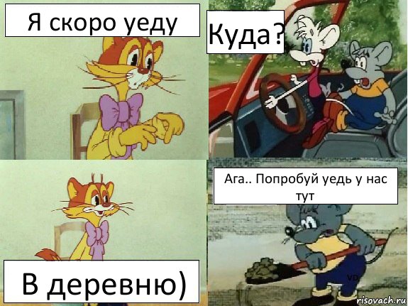 Я скоро уеду Куда? В деревню) Ага.. Попробуй уедь у нас тут