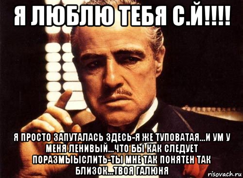 я люблю тебя с.й!!!! я просто запуталась здесь-я же туповатая...и ум у меня ленивый...что бы как следует поразмыыслить-ты мне так понятен так близок...твоя галюня, Мем крестный отец