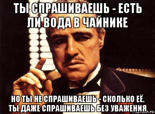 ты спрашиваешь - есть ли вода в чайнике но ты не спрашиваешь - сколько её. ты даже спрашиваешь без уважения, Мем крестный отец