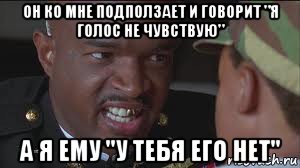 он ко мне подползает и говорит "я голос не чувствую" а я ему "у тебя его нет"