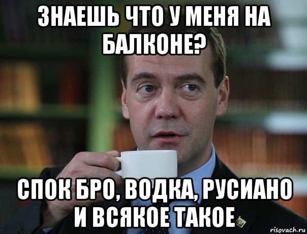 знаешь что у меня на балконе? спок бро, водка, русиано и всякое такое, Мем Медведев спок бро