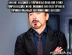 он не ходил старик белов на этих пароходах и не ловил он осетров в привольных волжских водах , Мем мое лицо когда