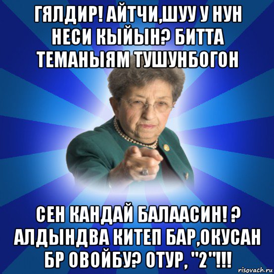 гялдир! айтчи,шуу у нун неси кыйын? битта теманыям тушунбогон сен кандай балаасин! ? алдындва китеп бар,окусан бр овойбу? отур, "2"!!!, Мем Наталья Ивановна