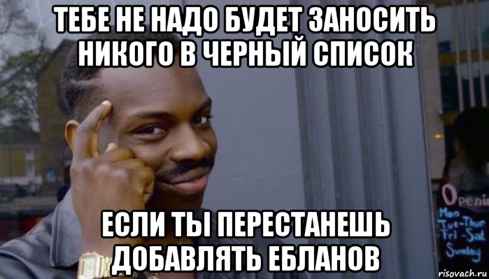 тебе не надо будет заносить никого в черный список если ты перестанешь добавлять ебланов