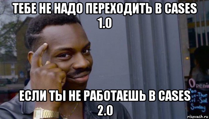 тебе не надо переходить в cases 1.0 если ты не работаешь в cases 2.0, Мем Не делай не будет