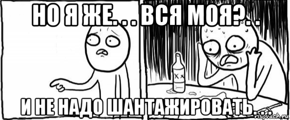 но я же. . . вся моя?. . и не надо шантажировать. . .