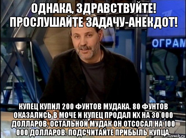 однака, здравствуйте! прослушайте задачу-анекдот! купец купил 200 фунтов мудака. 80 фунтов оказались в моче и купец продал их на 30 000 долларов. остальной мудак он отсосал на 100 000 долларов. подсчитайте прибыль купца.