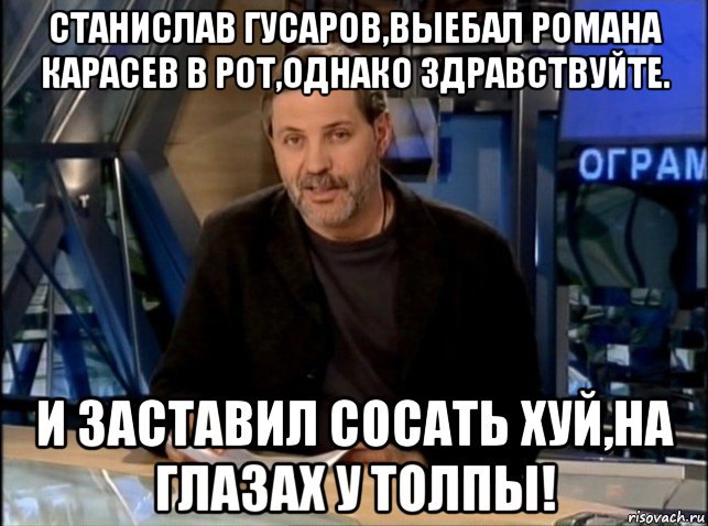 станислав гусаров,выебал романа карасев в рот,однако здравствуйте. и заставил сосать хуй,на глазах у толпы!