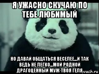 я ужасно скучаю по тебе любимый но давай общаться веселее...и так ведь не легко...мой родной драгоценный муж твоя геля