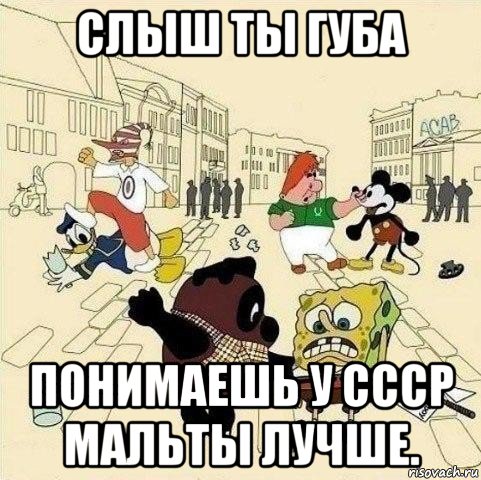 слыш ты губа понимаешь у ссср мальты лучше.