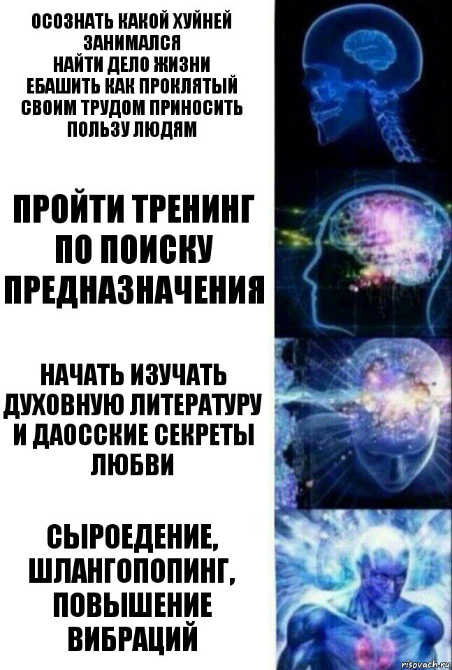 Осознать какой хуйней занимался
Найти дело жизни
Ебашить как проклятый
Своим трудом приносить пользу людям Пройти тренинг по поиску предназначения Начать изучать духовную литературу и даосские секреты любви СЫРОЕДЕНИЕ, ШЛАНГОПОПИНГ, ПОВЫШЕНИЕ ВИБРАЦИЙ, Комикс  Сверхразум