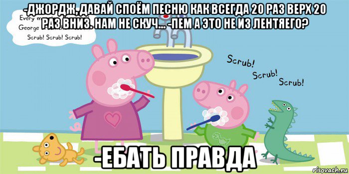 -джордж, давай споём песню как всегда 20 раз верх 20 раз вниз. нам не скуч... -пем а это не из лентяего? -ебать правда