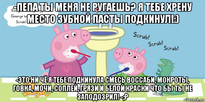 -пепа ты меня не ругаешь? я тебе хрену место зубной пасты подкинул!:) -это ни чё я тебе подкинула смесь воссаби, мокроты, говна, мочи, соплей, грязи и белой краски что бы ты не заподозрил! -;p