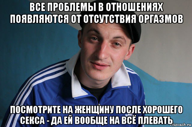 все проблемы в отношениях появляются от отсутствия оргазмов посмотрите на женщину после хорошего секса - да ей вообще на всё плевать, Мем Типичный гопник