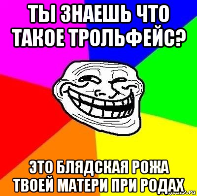 ты знаешь что такое трольфейс? это блядская рожа твоей матери при родах