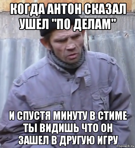 когда антон сказал ушел "по делам" и спустя минуту в стиме ты видишь что он зашел в другую игру