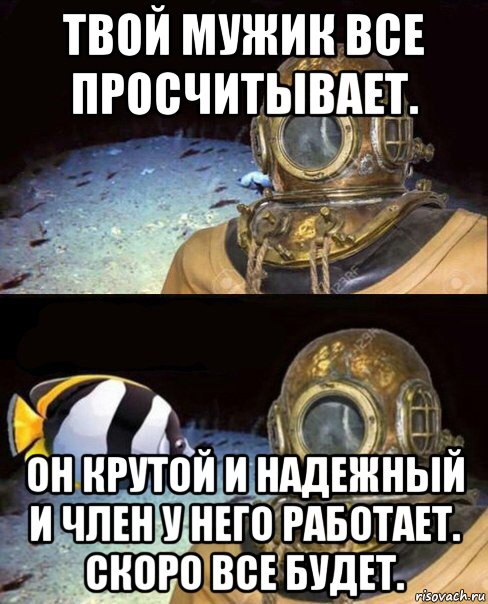 твой мужик все просчитывает. он крутой и надежный и член у него работает. скоро все будет.