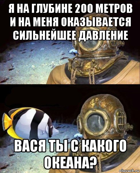 я на глубине 200 метров и на меня оказывается сильнейшее давление вася ты с какого океана?