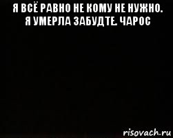 я всё равно не кому не нужно. я умерла забудте. чарос 