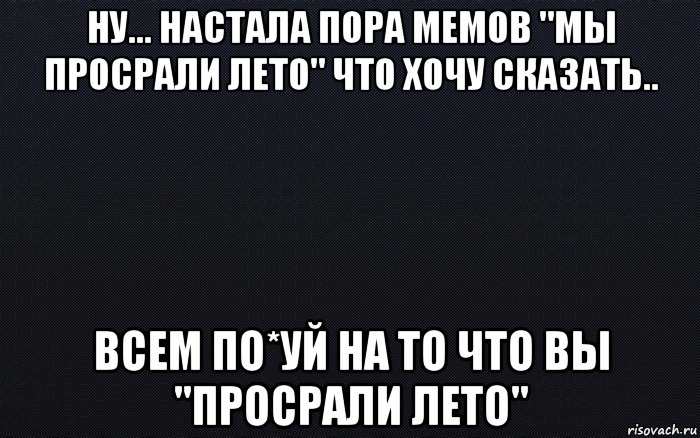 ну... настала пора мемов "мы просрали лето" что хочу сказать.. всем по*уй на то что вы "просрали лето"