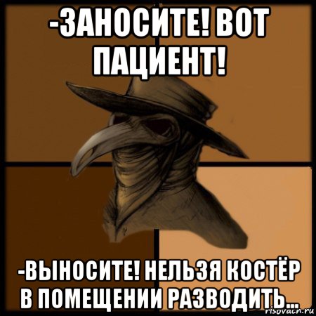 -заносите! вот пациент! -выносите! нельзя костёр в помещении разводить...