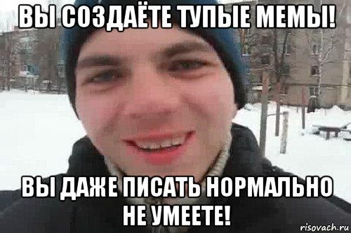 вы создаёте тупые мемы! вы даже писать нормально не умеете!