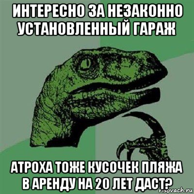 интересно за незаконно установленный гараж атроха тоже кусочек пляжа в аренду на 20 лет даст?, Мем Филосораптор