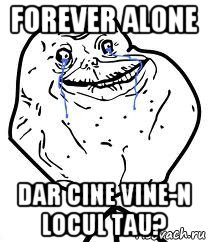 forever alone dar cine vine-n locul tau?